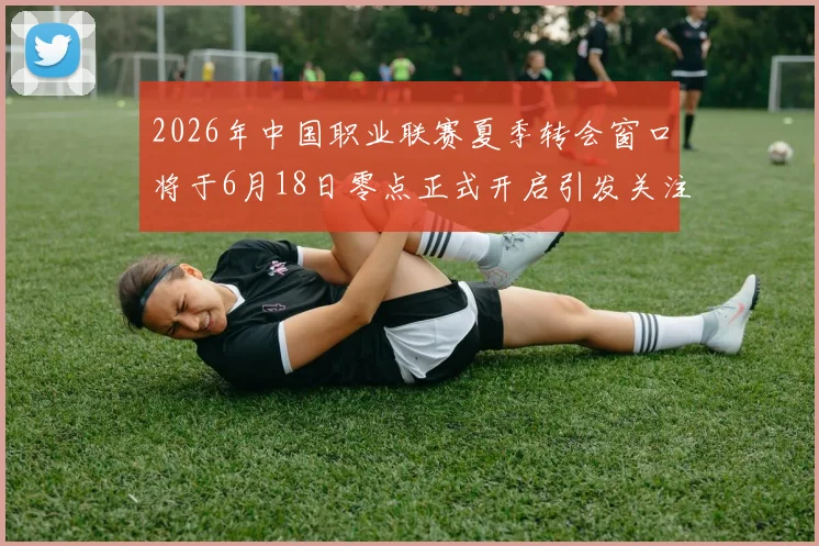 2026年中国职业联赛夏季转会窗口将于6月18日零点正式开启引发关注