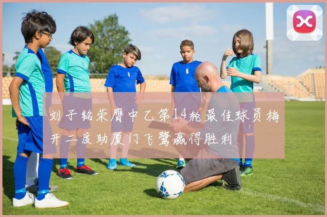刘子铭荣膺中乙第14轮最佳球员梅开二度助厦门飞鹭赢得胜利