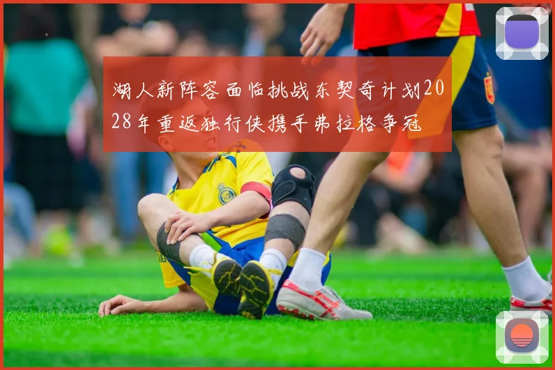湖人新阵容面临挑战东契奇计划2028年重返独行侠携手弗拉格争冠