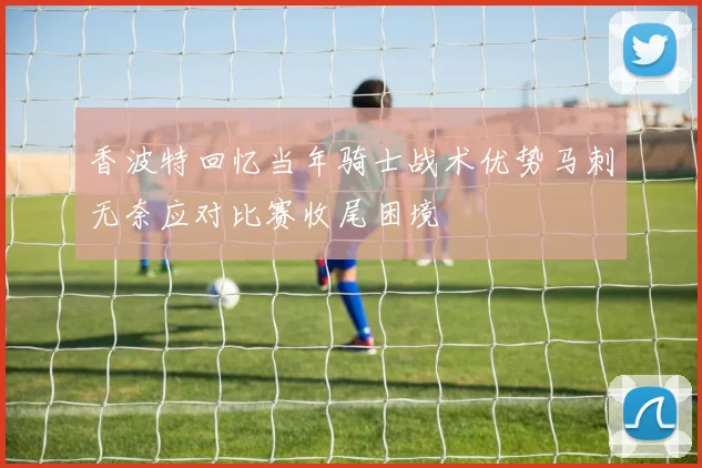 香波特回忆当年骑士战术优势马刺无奈应对比赛收尾困境