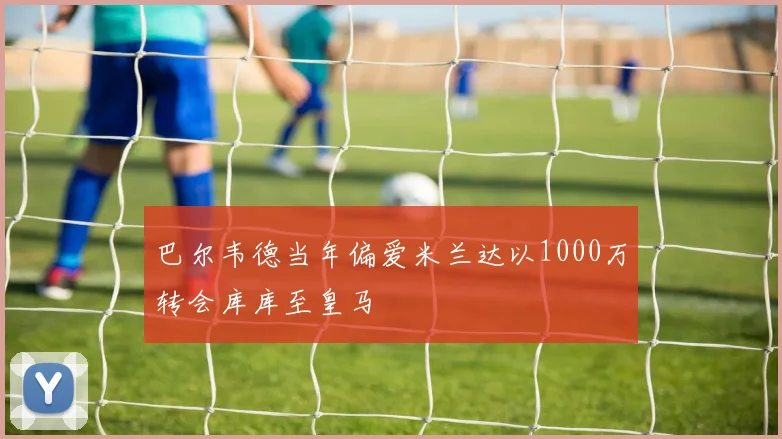巴尔韦德当年偏爱米兰达以1000万转会库库至皇马