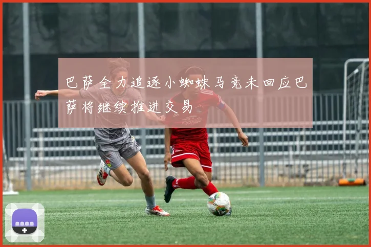 巴萨全力追逐小蜘蛛马竞未回应巴萨将继续推进交易