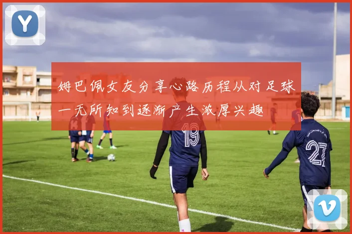 姆巴佩女友分享心路历程从对足球一无所知到逐渐产生浓厚兴趣
