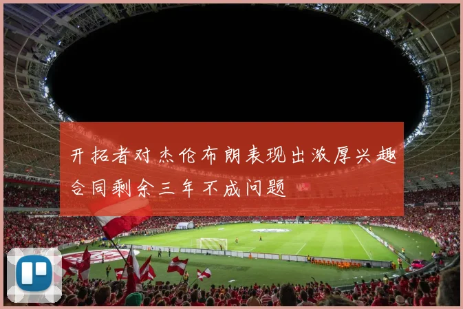 开拓者对杰伦布朗表现出浓厚兴趣合同剩余三年不成问题