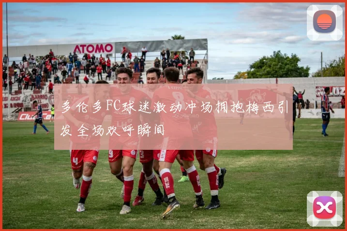 多伦多FC球迷激动冲场拥抱梅西引发全场欢呼瞬间