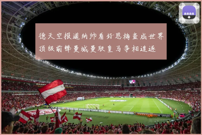 德天空报道纳帅看好恩梅查成世界顶级前锋曼城曼联皇马争相追逐