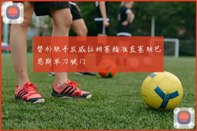 替补联手发威拉姆塞精准直塞助巴恩斯单刀破门
