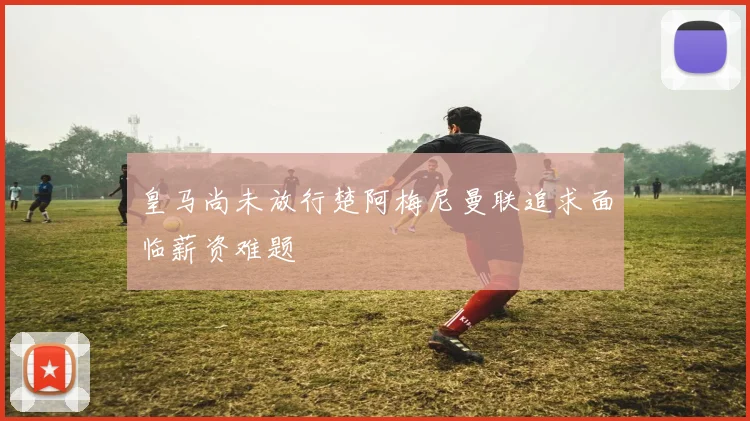 皇马尚未放行楚阿梅尼曼联追求面临薪资难题