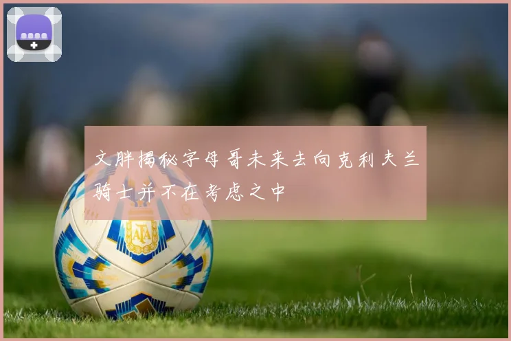 文胖揭秘字母哥未来去向克利夫兰骑士并不在考虑之中