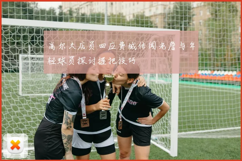 高尔夫店员回应费城传闻老詹与年轻球员探讨握把技巧