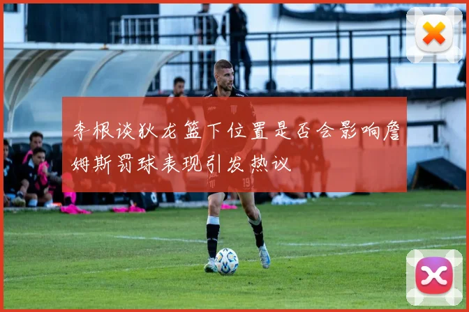 李根谈狄龙篮下位置是否会影响詹姆斯罚球表现引发热议