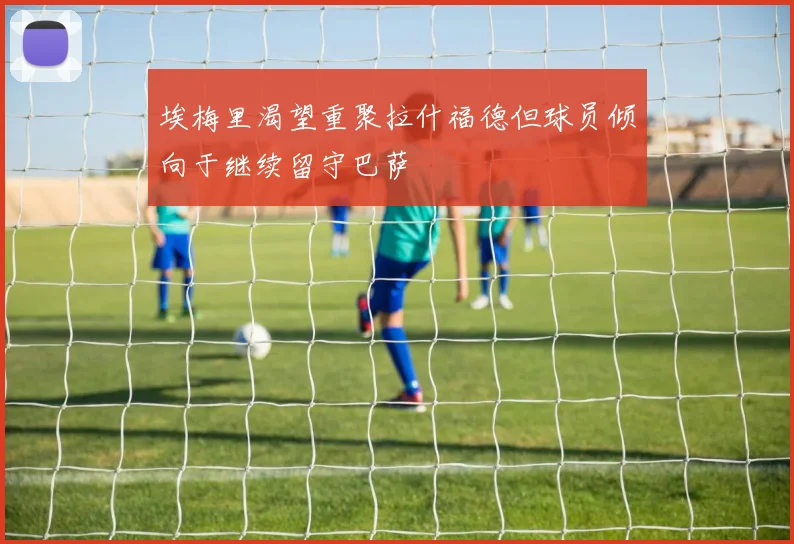 埃梅里渴望重聚拉什福德但球员倾向于继续留守巴萨