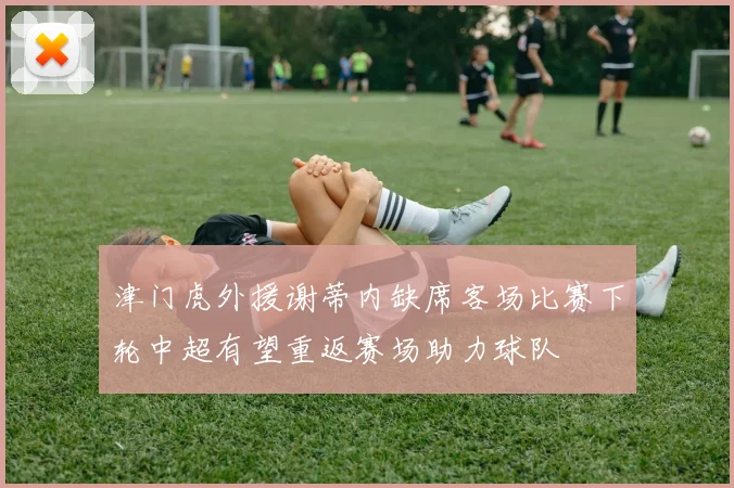 津门虎外援谢蒂内缺席客场比赛下轮中超有望重返赛场助力球队