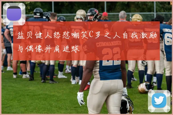 盐贝健人怒怼嘲笑C罗之人自我激励与偶像并肩进球