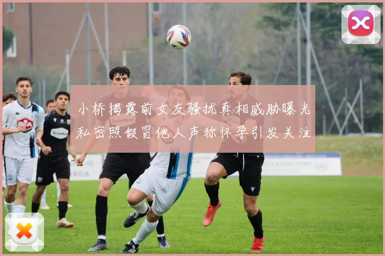 小桥揭露前女友骚扰真相威胁曝光私密照假冒他人声称怀孕引发关注